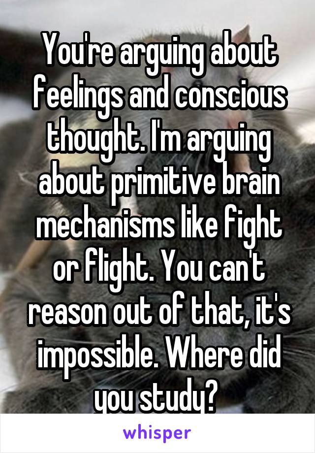 You're arguing about feelings and conscious thought. I'm arguing about primitive brain mechanisms like fight or flight. You can't reason out of that, it's impossible. Where did you study? 