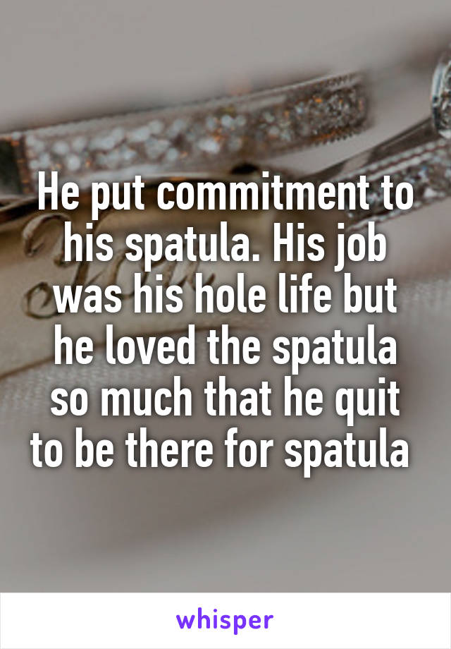 He put commitment to his spatula. His job was his hole life but he loved the spatula so much that he quit to be there for spatula 