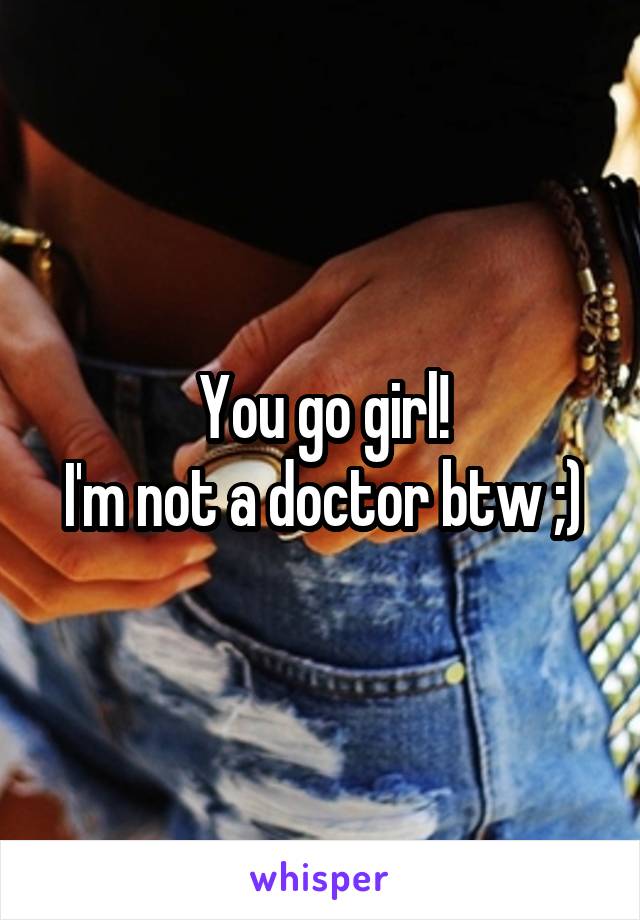 You go girl!
I'm not a doctor btw ;)