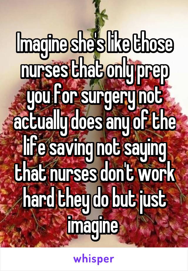 Imagine she's like those nurses that only prep you for surgery not actually does any of the life saving not saying that nurses don't work hard they do but just imagine 