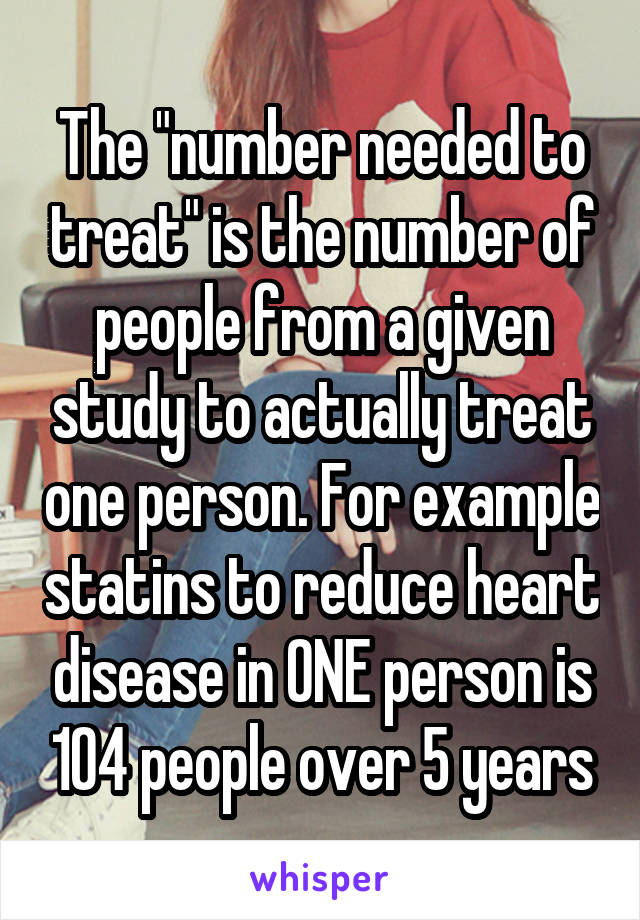 The "number needed to treat" is the number of people from a given study to actually treat one person. For example statins to reduce heart disease in ONE person is 104 people over 5 years