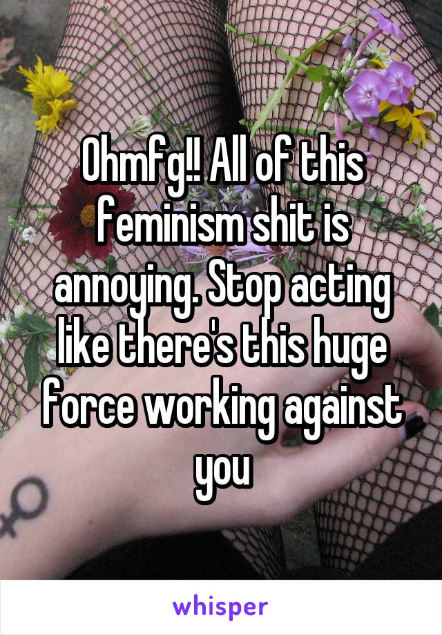 Ohmfg!! All of this feminism shit is annoying. Stop acting like there's this huge force working against you