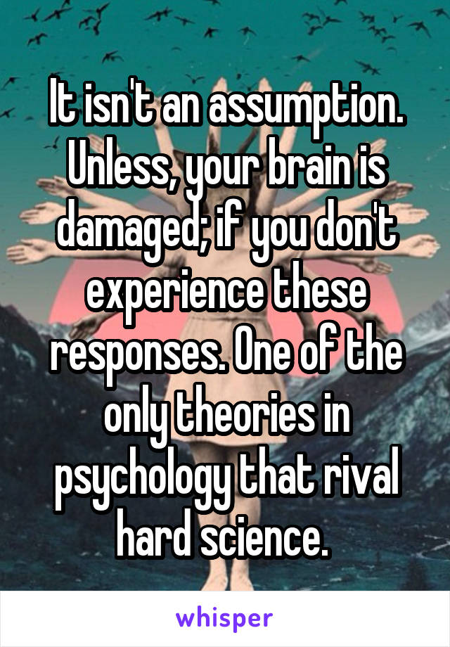 It isn't an assumption. Unless, your brain is damaged; if you don't experience these responses. One of the only theories in psychology that rival hard science. 