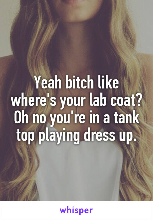 Yeah bitch like where's your lab coat? Oh no you're in a tank top playing dress up.