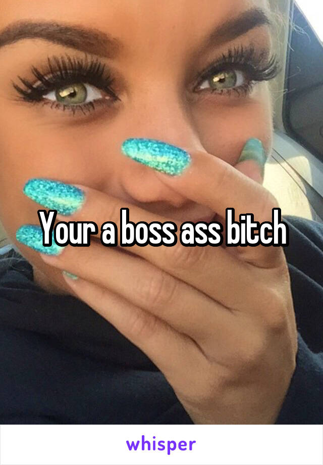 Your a boss ass bitch