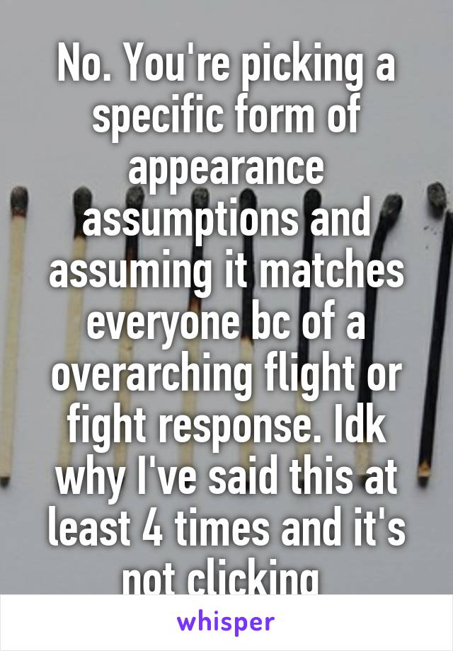 No. You're picking a specific form of appearance assumptions and assuming it matches everyone bc of a overarching flight or fight response. Idk why I've said this at least 4 times and it's not clicking 