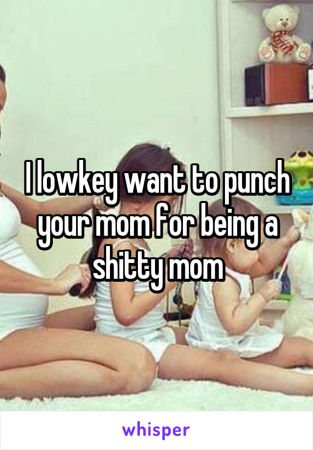 I lowkey want to punch your mom for being a shitty mom