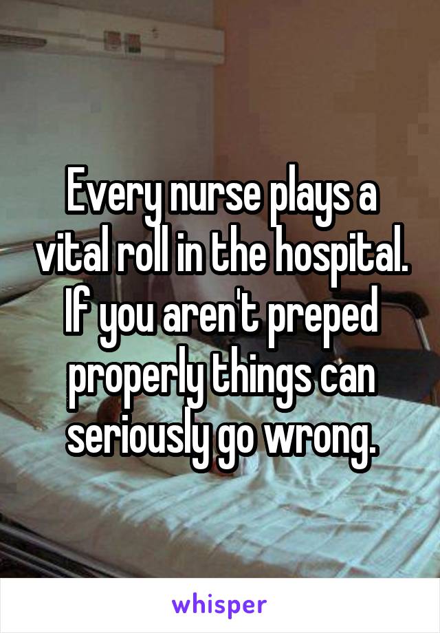 Every nurse plays a vital roll in the hospital. If you aren't preped properly things can seriously go wrong.