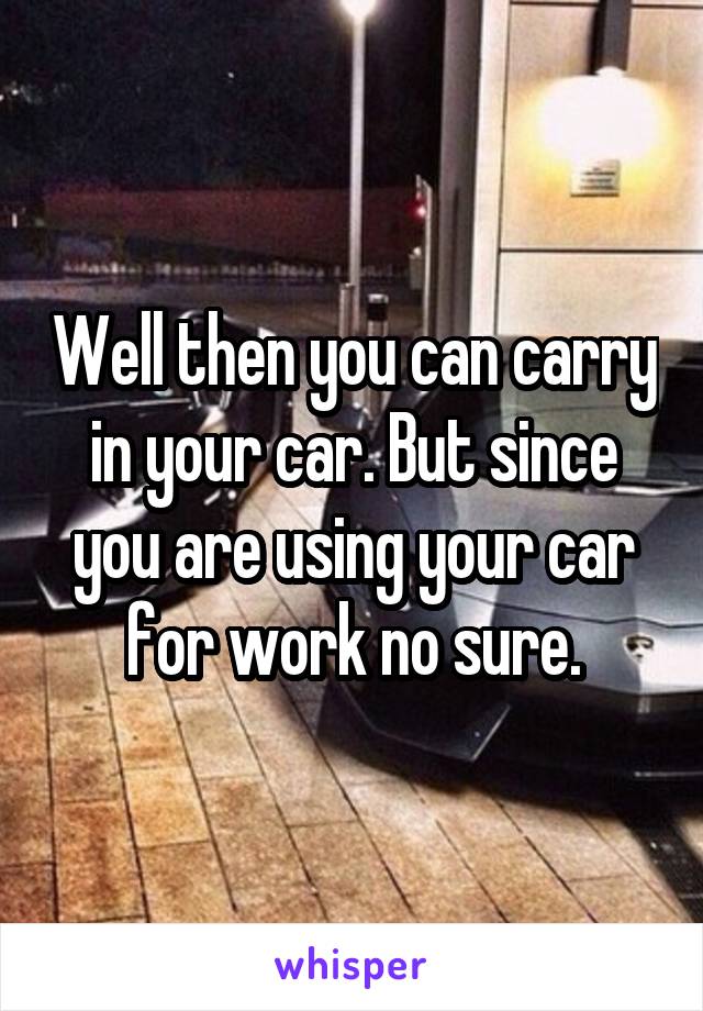 Well then you can carry in your car. But since you are using your car for work no sure.