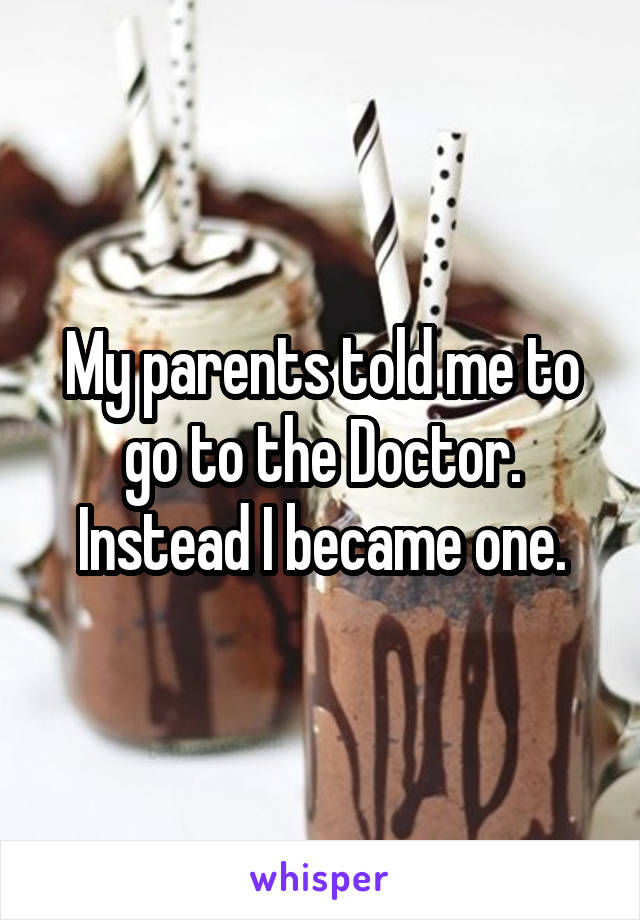 My parents told me to go to the Doctor.
Instead I became one.