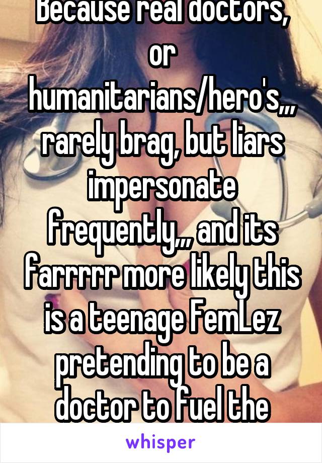 Because real doctors, or humanitarians/hero's,,, rarely brag, but liars impersonate frequently,,, and its farrrrr more likely this is a teenage FemLez pretending to be a doctor to fuel the mythical*