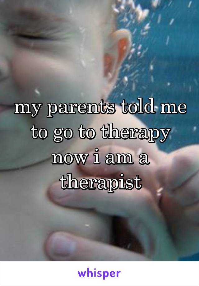 my parents told me to go to therapy now i am a therapist