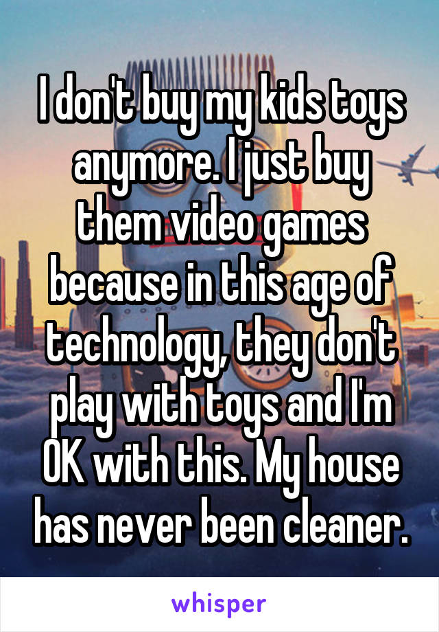 I don't buy my kids toys anymore. I just buy them video games because in this age of technology, they don't play with toys and I'm OK with this. My house has never been cleaner.