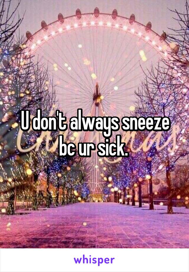 U don't always sneeze bc ur sick. 