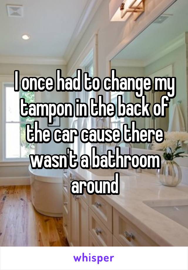 I once had to change my tampon in the back of the car cause there wasn't a bathroom around