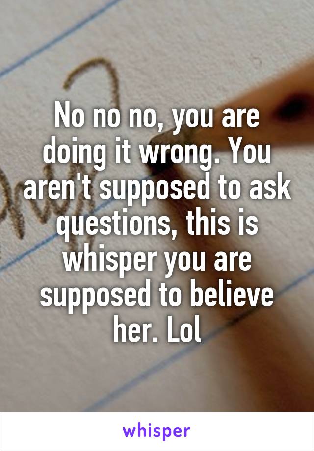 No no no, you are doing it wrong. You aren't supposed to ask questions, this is whisper you are supposed to believe her. Lol