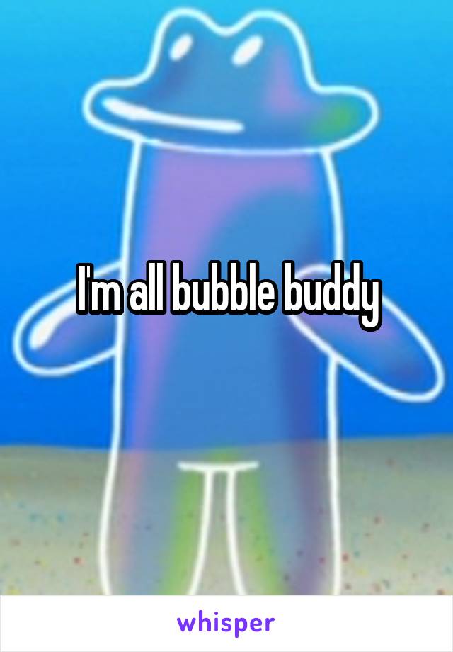 I'm all bubble buddy
