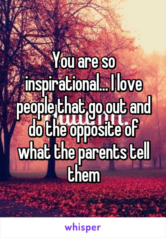 You are so inspirational… I love people that go out and do the opposite of what the parents tell them