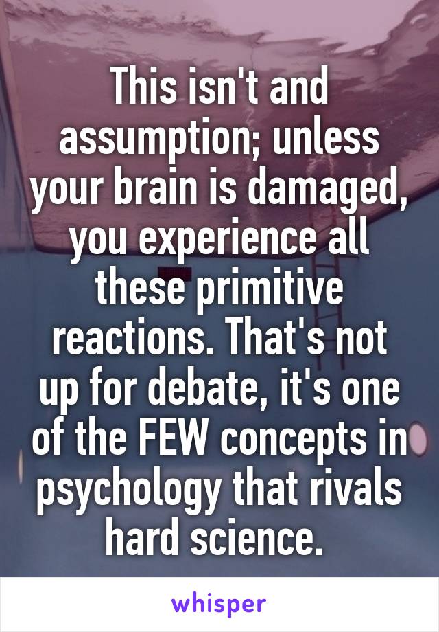 This isn't and assumption; unless your brain is damaged, you experience all these primitive reactions. That's not up for debate, it's one of the FEW concepts in psychology that rivals hard science. 