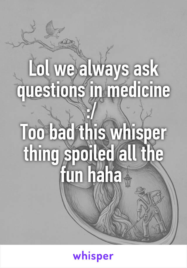 Lol we always ask questions in medicine :/ 
Too bad this whisper thing spoiled all the fun haha 
