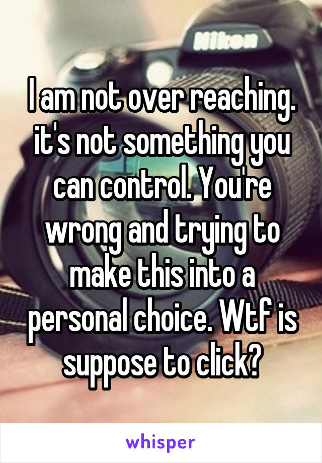 I am not over reaching. it's not something you can control. You're wrong and trying to make this into a personal choice. Wtf is suppose to click?