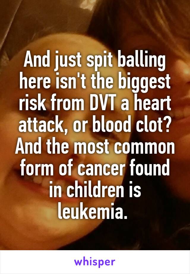 And just spit balling here isn't the biggest risk from DVT a heart attack, or blood clot? And the most common form of cancer found in children is leukemia. 