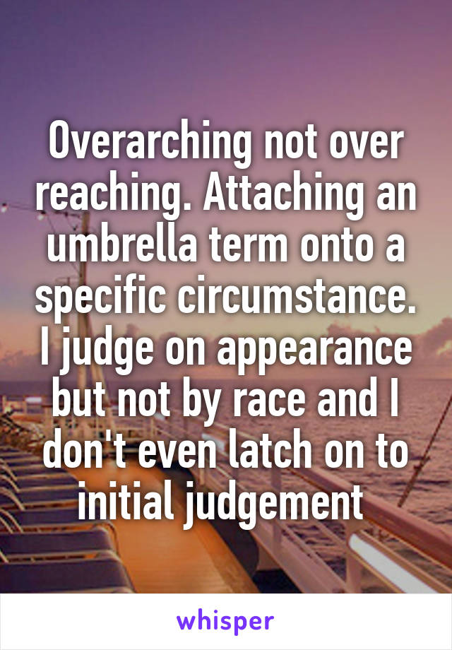 Overarching not over reaching. Attaching an umbrella term onto a specific circumstance. I judge on appearance but not by race and I don't even latch on to initial judgement 