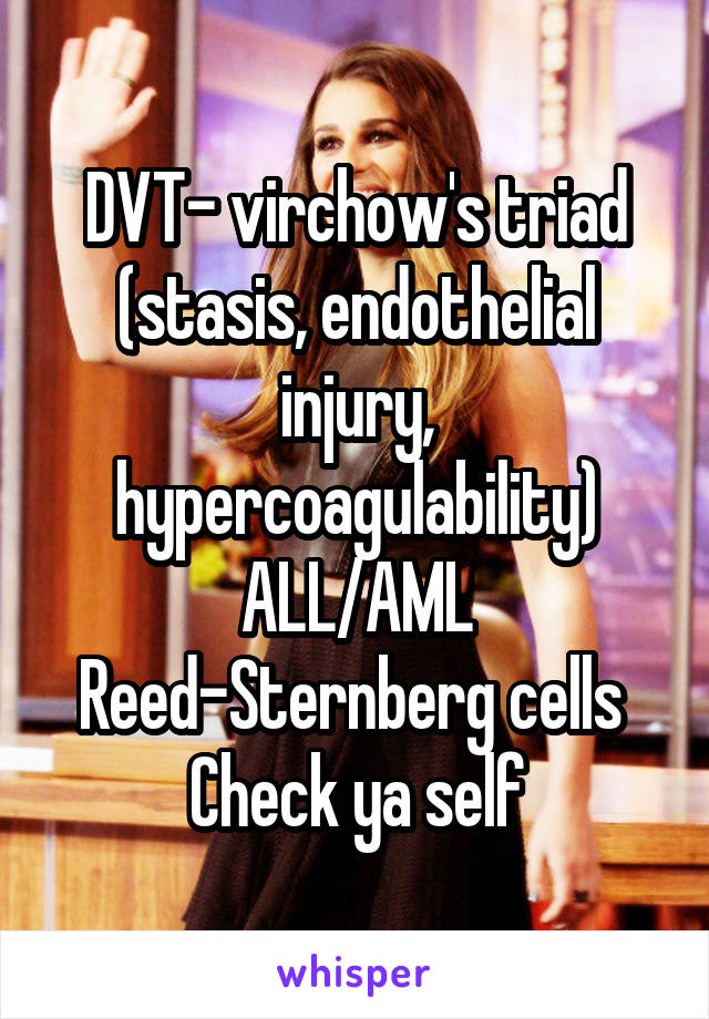 DVT- virchow's triad (stasis, endothelial injury, hypercoagulability)
ALL/AML
Reed-Sternberg cells 
Check ya self