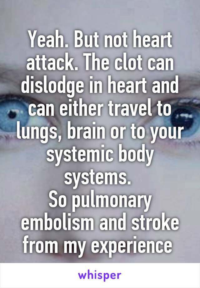 Yeah. But not heart attack. The clot can dislodge in heart and can either travel to lungs, brain or to your systemic body systems. 
So pulmonary embolism and stroke from my experience 