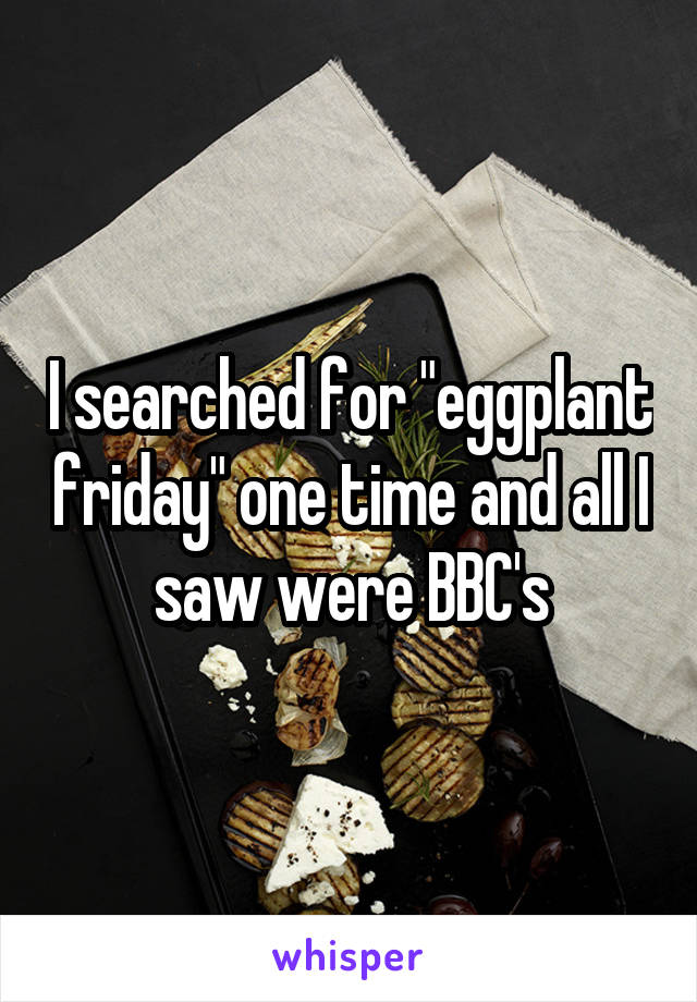 I searched for "eggplant friday" one time and all I saw were BBC's