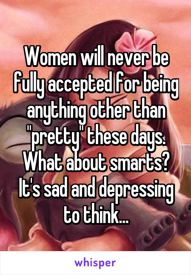 Women will never be fully accepted for being anything other than "pretty" these days. What about smarts? It's sad and depressing to think...