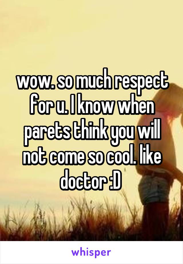 wow. so much respect for u. I know when parets think you will not come so cool. like doctor :D 