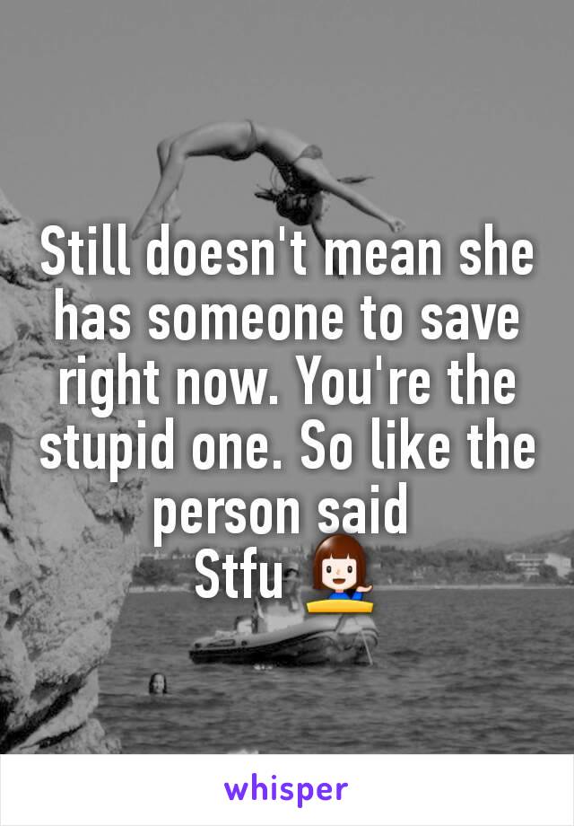 Still doesn't mean she has someone to save right now. You're the stupid one. So like the person said 
Stfu 💁