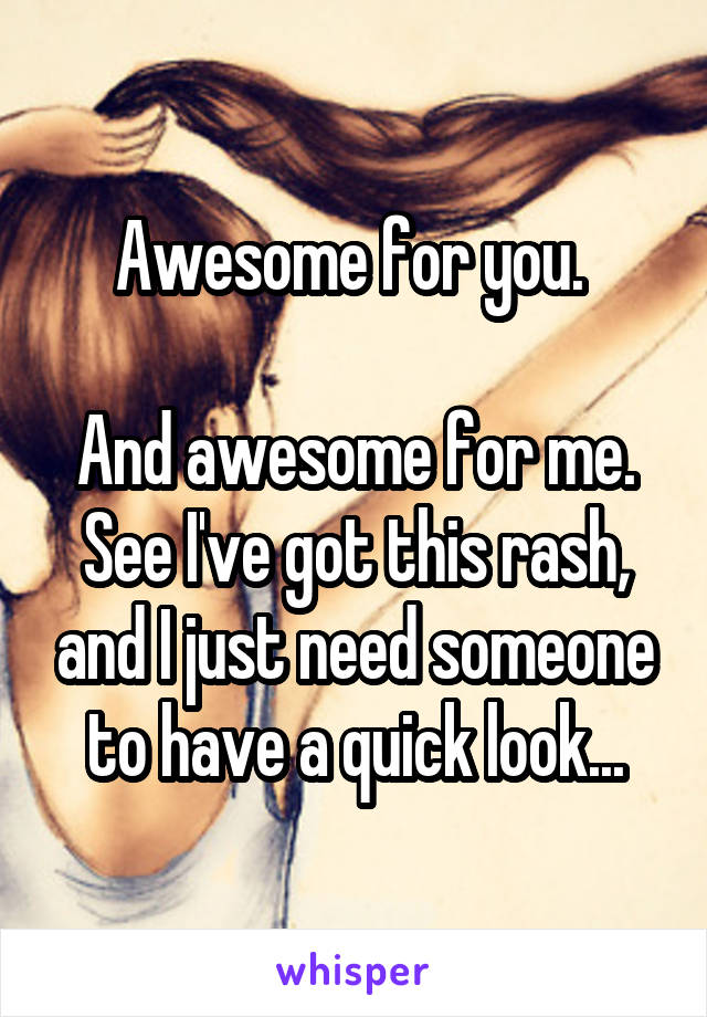 Awesome for you. 

And awesome for me. See I've got this rash, and I just need someone to have a quick look...