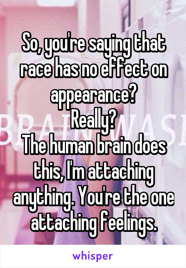 So, you're saying that race has no effect on appearance?
Really?
The human brain does this, I'm attaching anything. You're the one attaching feelings.