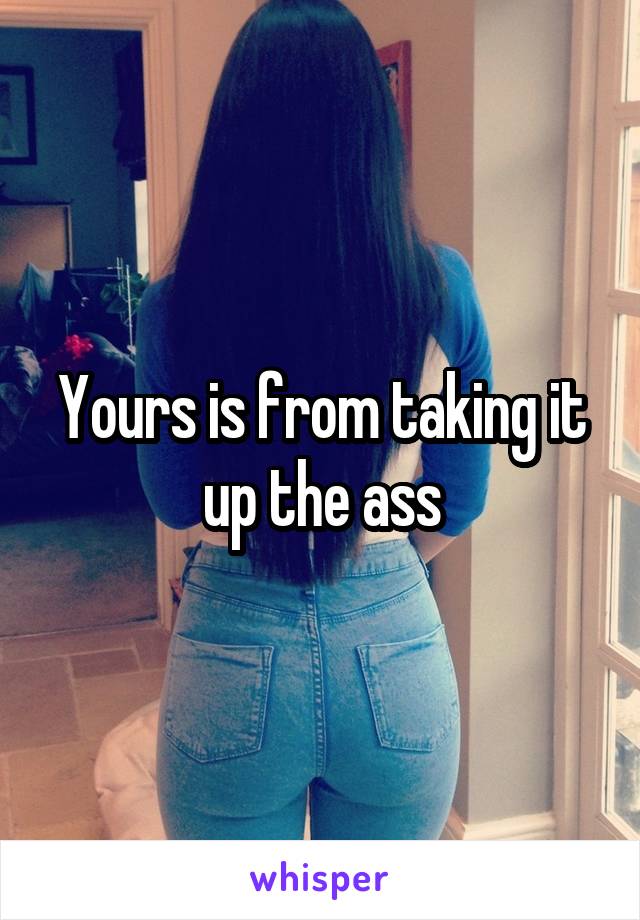 Yours is from taking it up the ass