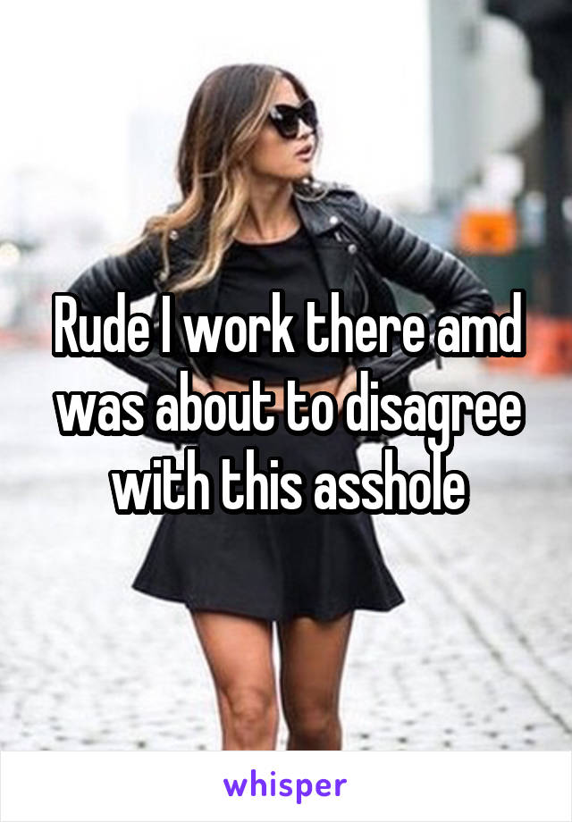 Rude I work there amd was about to disagree with this asshole