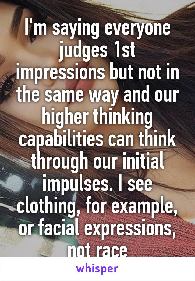 I'm saying everyone judges 1st impressions but not in the same way and our higher thinking capabilities can think through our initial impulses. I see clothing, for example, or facial expressions, not race