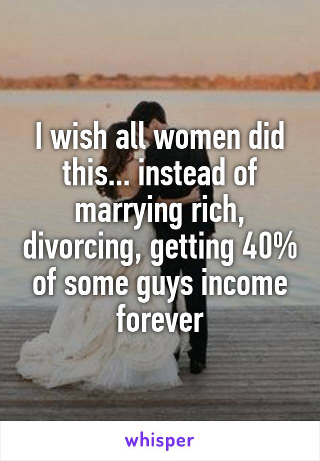 I wish all women did this... instead of marrying rich, divorcing, getting 40% of some guys income forever