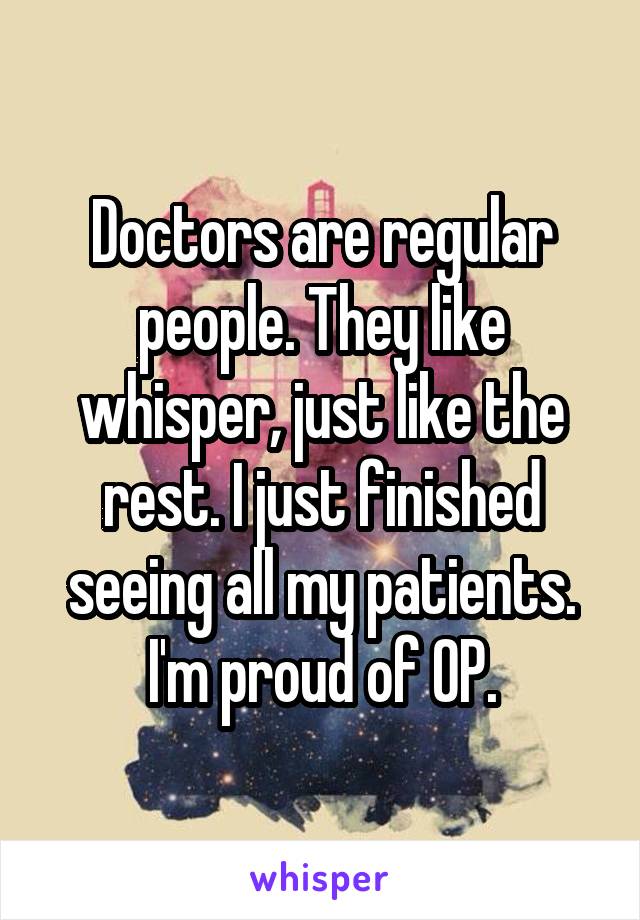 Doctors are regular people. They like whisper, just like the rest. I just finished seeing all my patients. I'm proud of OP.