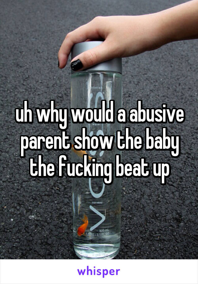 uh why would a abusive parent show the baby the fucking beat up