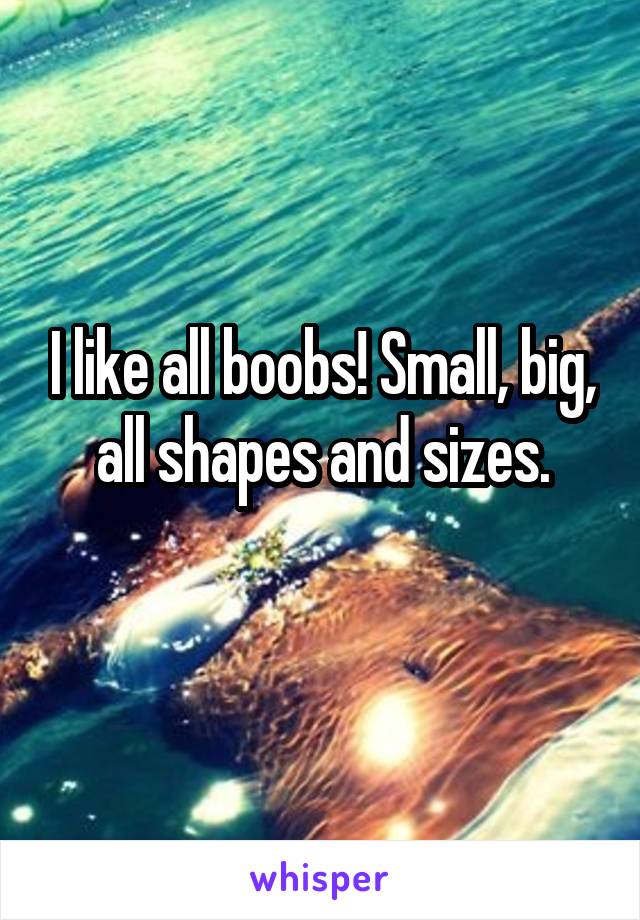 I like all boobs! Small, big, all shapes and sizes.
