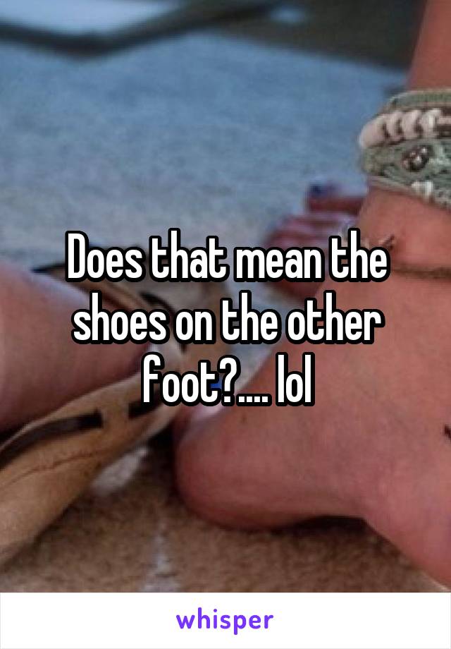 Does that mean the shoes on the other foot?.... lol