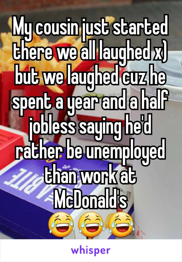 My cousin just started there we all laughed x) but we laughed cuz he spent a year and a half jobless saying he'd rather be unemployed than work at McDonald's 😂😂😂