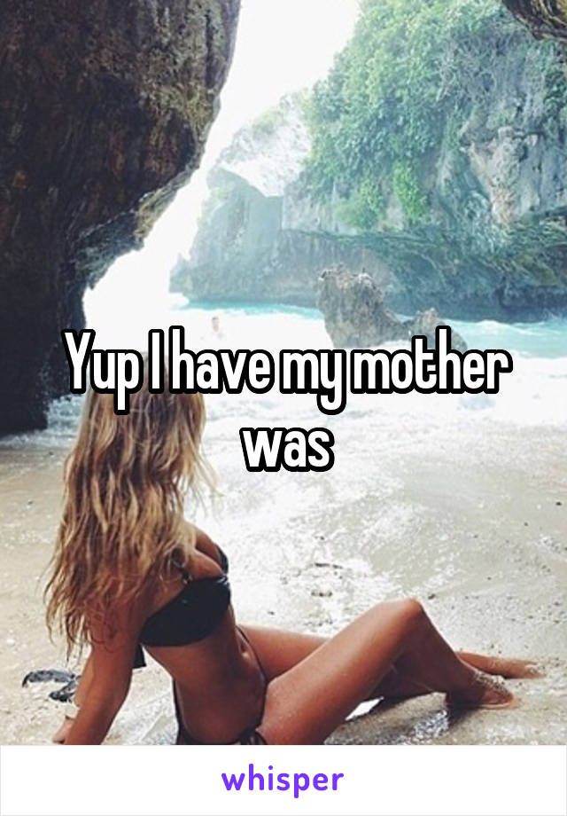 Yup I have my mother was