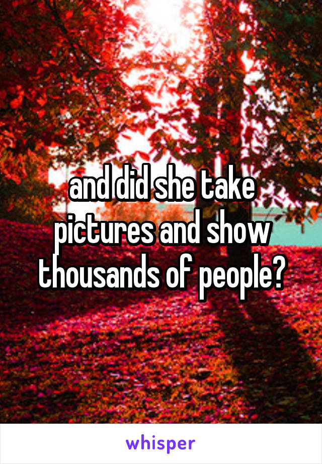 and did she take pictures and show thousands of people?