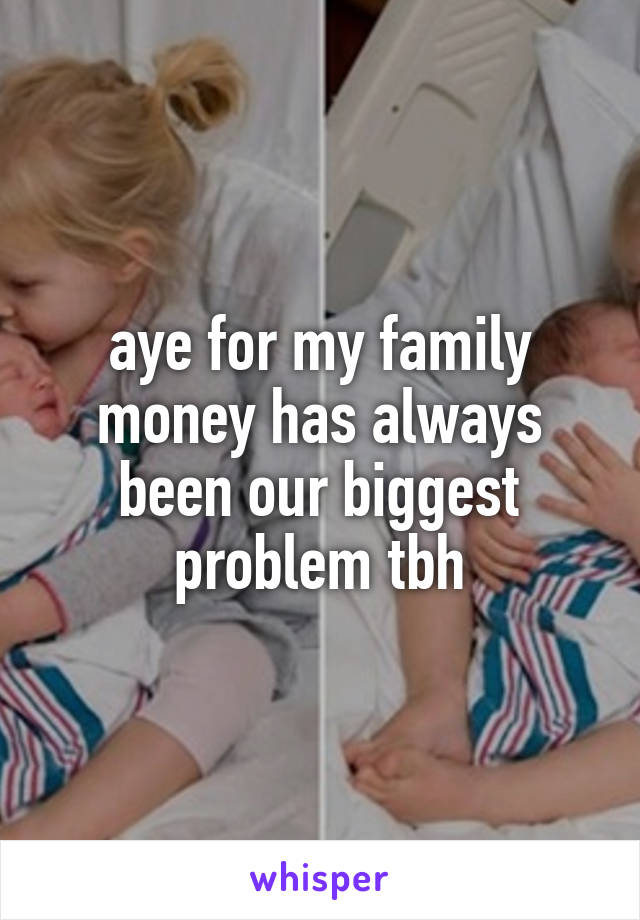 aye for my family money has always been our biggest problem tbh