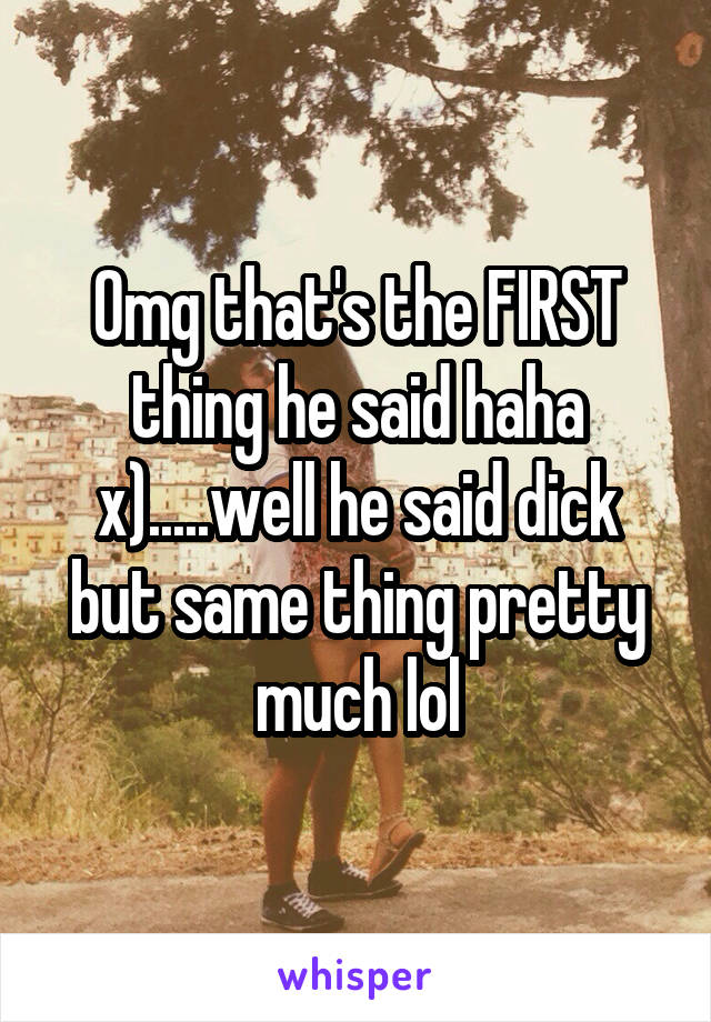 Omg that's the FIRST thing he said haha x).....well he said dick but same thing pretty much lol