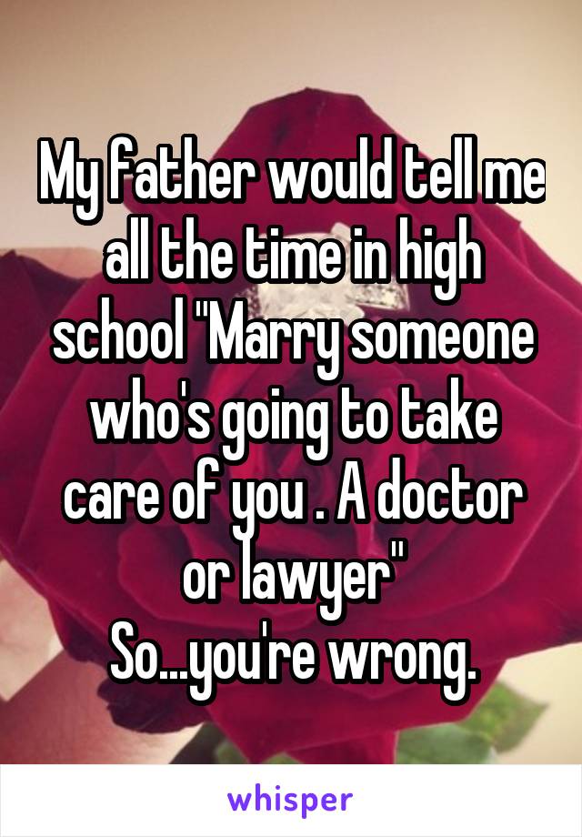 My father would tell me all the time in high school "Marry someone who's going to take care of you . A doctor or lawyer"
So...you're wrong.