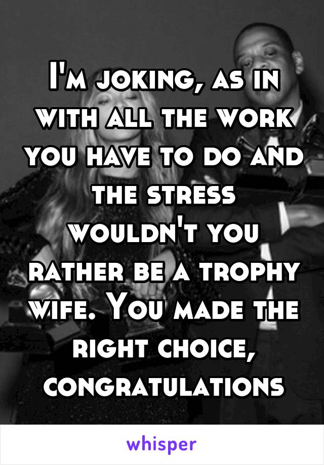 I'm joking, as in with all the work you have to do and the stress wouldn't you rather be a trophy wife. You made the right choice, congratulations